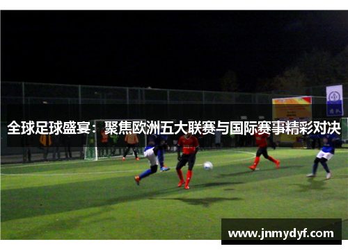 全球足球盛宴：聚焦欧洲五大联赛与国际赛事精彩对决