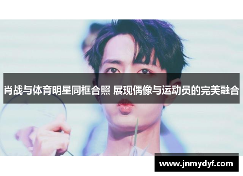 肖战与体育明星同框合照 展现偶像与运动员的完美融合