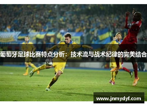 葡萄牙足球比赛特点分析：技术流与战术纪律的完美结合