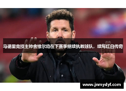马德里竞技主帅舍维尔将在下赛季继续执教球队，续写红白传奇