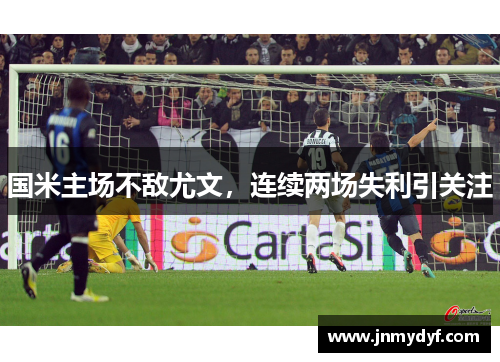 国米主场不敌尤文，连续两场失利引关注