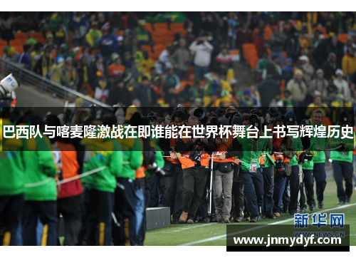 巴西队与喀麦隆激战在即谁能在世界杯舞台上书写辉煌历史